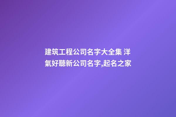 建筑工程公司名字大全集 洋氣好聽新公司名字,起名之家